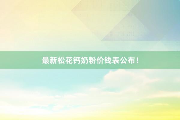 最新松花钙奶粉价钱表公布！